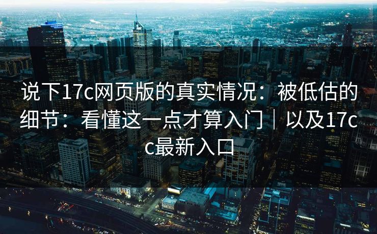 说下17c网页版的真实情况：被低估的细节：看懂这一点才算入门｜以及17cc最新入口