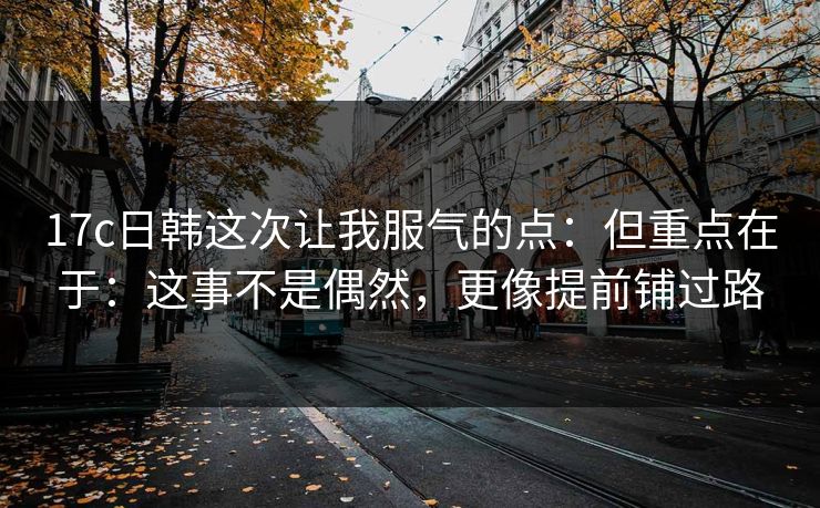 17c日韩这次让我服气的点：但重点在于：这事不是偶然，更像提前铺过路