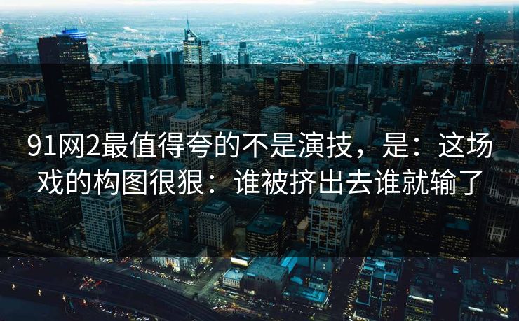 91网2最值得夸的不是演技，是：这场戏的构图很狠：谁被挤出去谁就输了