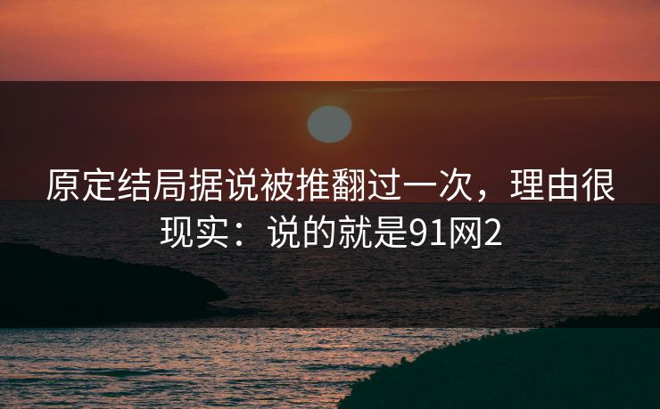 原定结局据说被推翻过一次，理由很现实：说的就是91网2
