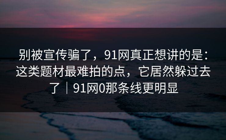 别被宣传骗了，91网真正想讲的是：这类题材最难拍的点，它居然躲过去了｜91网0那条线更明显