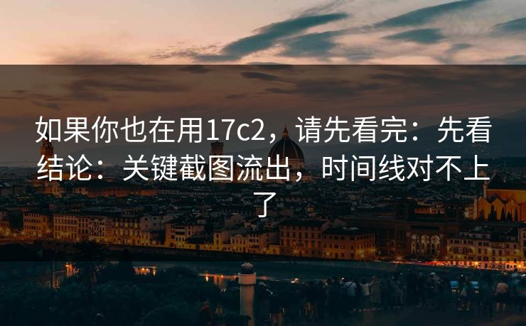 如果你也在用17c2，请先看完：先看结论：关键截图流出，时间线对不上了