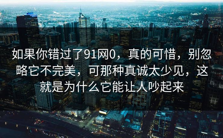 如果你错过了91网0，真的可惜，别忽略它不完美，可那种真诚太少见，这就是为什么它能让人吵起来